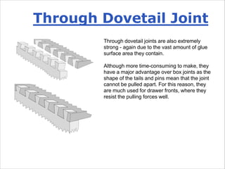 Through dovetail joints are also extremely
strong - again due to the vast amount of glue
surface area they contain.
Although more time-consuming to make, they
have a major advantage over box joints as the
shape of the tails and pins mean that the joint
cannot be pulled apart. For this reason, they
are much used for drawer fronts, where they
resist the pulling forces well.
Through Dovetail Joint
 