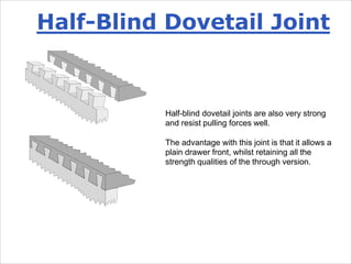 Half-blind dovetail joints are also very strong
and resist pulling forces well.
The advantage with this joint is that it allows a
plain drawer front, whilst retaining all the
strength qualities of the through version.
Half-Blind Dovetail Joint
 