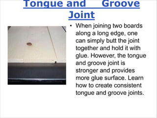 Tongue and Groove
Joint
• When joining two boards
along a long edge, one
can simply butt the joint
together and hold it with
glue. However, the tongue
and groove joint is
stronger and provides
more glue surface. Learn
how to create consistent
tongue and groove joints.
 