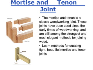 Mortise and Tenon
Joint
• The mortise and tenon is a
classic woodworking joint. These
joints have been used since the
early times of woodworking, and
are still among the strongest and
most elegant methods for joining
wood.
• Learn methods for creating
tight, beautiful mortise and tenon
joints
 