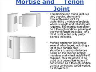 Mortise and Tenon
Joint
• The mortice and tenon joint is a
very popular, strong and
frequently-used joint for
assembling a variety of projects
where strength and reliability are
required. The mortice can either
be a through mortice - passing all
the way through the stock - or a
blind mortice that only partly
pierces the stock.
• Mortice and tenon joints have
several advantages, including a
lot of glue surface area,
shoulders to resist side forces
acting on the finished project,
neatness and virtual invisibility if
required, plus the option to be
used as a decorative feature if
constructed as a through mortice,
using a contrasting wood wedge,
as shown here.
 