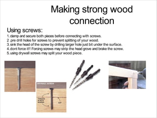 Making strong wood
connection
Using screws:
1.clamp and secure both pieces before connecting with screws.
2 .pre drill holes for screws to prevent splitting of your wood.
3.sink the head of the screw by drilling larger hole just bit under the surface.
4.dont force it!! Forcing screws may strip the head grove and brake the screw.
5.using drywall screws may split your wood piece.
 