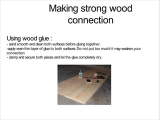 Making strong wood
connection
Using wood glue :
- sand smooth and clean both surfaces before gluing together.
-apply even thin layer of glue to both surfaces.Do not put too much! it may weaken your
connection
- clamp and secure both pieces and let the glue completely dry.
 