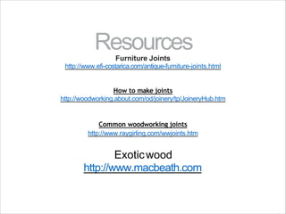 Resources
Furniture Joints
http://www.efi-costarica.com/antique-furniture-joints.html
How to make joints
http://woodworking.about.com/od/joinery/tp/JoineryHub.htm
Common woodworking joints
http://www.raygirling.com/wwjoints.htm
Exoticwood
http://www.macbeath.com
 