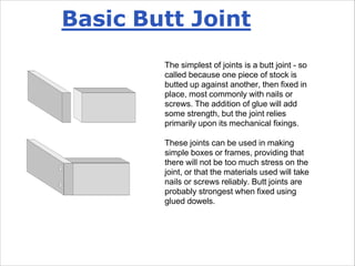 Basic Butt Joint
The simplest of joints is a butt joint - so
called because one piece of stock is
butted up against another, then fixed in
place, most commonly with nails or
screws. The addition of glue will add
some strength, but the joint relies
primarily upon its mechanical fixings.
These joints can be used in making
simple boxes or frames, providing that
there will not be too much stress on the
joint, or that the materials used will take
nails or screws reliably. Butt joints are
probably strongest when fixed using
glued dowels.
 