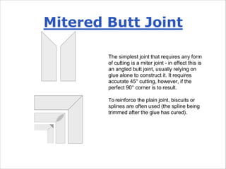 Mitered Butt Joint
The simplest joint that requires any form
of cutting is a miter joint - in effect this is
an angled butt joint, usually relying on
glue alone to construct it. It requires
accurate 45° cutting, however, if the
perfect 90° corner is to result.
To reinforce the plain joint, biscuits or
splines are often used (the spline being
trimmed after the glue has cured).
 