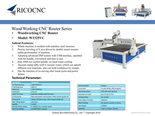 Suzhou Rico Machinery Co., Ltd ® Copyright 2016 www.ricocnc.com
Wood Working CNC Router Series
• Woodworking CNC Router
• Model: W1325VC
Technical Parameter:
Description Parameter
X,Y Working Area 1300*2500mm
Z Working Area 200mm
Table Size 1440*3040mm
Resolution 0.01mm
Lathe Structure Seamless welded steel structure
X,Y Structure Rack and pinion transmission, Hiwin square guide rail
Z Structure Taiwan TBI ball screw, ,Hiwin square guide rail
Max. Idling Speed 35m/min
Spindle 3.0 KW
Spindle Rotate Speed 0-18000r/min, variable speed
Working Voltage AC380V/50Hz, 3 phase
Working Mode Stepper
Command G code (HPGL,U00,mmg,plt)
Operating System DSP with USB interface
Diameter of cutter φ3.175-φ12.7mm
Cooling Mode Air-cooled
Dust-collect Function Optional
Work-holding By vacuum suction or clamp
Net Weight 1200KG
Software Type 3, ArtCam, Wentai
Salient Features:
1. Whole machine is welded with seamless steel structure
2. Precise traveling of Y axis driven by double motor ensures
stable performance of machine.
3. Adopting advanced DSP system with USB interface, operated
with the handle, convenient and easy to use.
4. Italy HSD Air cooled spindle, no need water cooling.
5. Vacuum clamp table with 6 vacuum zones, which can adsorb
different size materials, also can hold workpiece by clamps.
6. Has the function of re-carving after break point and power
failure.
 