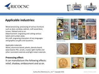 Suzhou Rico Machinery Co., Ltd ® Copyright 2016 www.ricocnc.com
Wood processing: processing of various furniture
such as door, window, cabinet, craft wood door,
screen, Slatwall and so on.
Advertisement: engraving and cutting various
labels and number plate.
Art craft: engraving characters of any languages
and graphics on gifts and souvenirs.
Applicable materials:
Wood, aluminum board, plastic, density board,
wave board, PVC, acrylic, crystal, light marble and
other nonmetal materials and light metal materials.
Applicable industries:
Processing effect:
It can manufacture the following effects:
relief, shadow, embossment and so on.
 