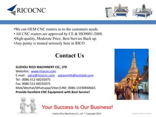 Suzhou Rico Machinery Co., Ltd ® Copyright 2016 www.ricocnc.com
•We can OEM CNC routers as to the customers needs.
• All CNC routers are approved by CE & ISO9001-2008.
•High-quality, Moderate Price, Best Service Back up.
•Any penny is treated seriously here in RICO.
SUZHOU RICO MACHINERY CO., LTD
Websites: www.ricocnc.com
E-mail: salce@ricocnc.com salcesmith@outlook.com
Tel: 0086-512-68235075
Fax: 0086-512-68235075
Mob/Wechat/Whatsapp/Viber/LINE: 0086-13390848665
Provide Excellent CNC Equipment with Best Service!
Your Success Is Our Business!
Contact Us
 
