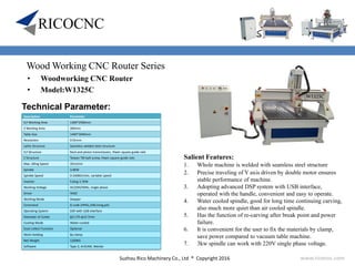 Suzhou Rico Machinery Co., Ltd ® Copyright 2016 www.ricocnc.com
Wood Working CNC Router Series
• Woodworking CNC Router
• Model:W1325C
Technical Parameter:
Salient Features:
1. Whole machine is welded with seamless steel structure
2. Precise traveling of Y axis driven by double motor ensures
stable performance of machine.
3. Adopting advanced DSP system with USB interface,
operated with the handle, convenient and easy to operate.
4. Water cooled spindle, good for long time continuing carving,
also much more quiet than air cooled spindle.
5. Has the function of re-carving after break point and power
failure.
6. It is convenient for the user to fix the materials by clamp,
save power compared to vacuum table machine.
7. 3kw spindle can work with 220V single phase voltage.
Description Parameter
X,Y Working Area 1300*2500mm
Z Working Area 200mm
Table Size 1440*3040mm
Resolution 0.01mm
Lathe Structure Seamless welded steel structure
X,Y Structure Rack and pinion transmission, Hiwin square guide rails
Z Structure Taiwan TBI ball-screw, Hiwin square guide rails
Max. Idling Speed 35m/min
Spindle 3.0KW
Spindle Speed 0-24000r/min, variable speed
Inverter Fuling 3.7KW
Working Voltage AC220V/50Hz, single phase
Driver YAKO
Working Mode Stepper
Command G code (HPGL,U00,mmg,plt)
Operating System DSP with USB interface
Diameter of Cutter φ3.175-φ12.7mm
Cooling Mode Water-cooled
Dust-collect Function Optional
Work-Holding By clamp
Net Weight 1200KG
Software Type 3, ArtCAM, Wentai
 