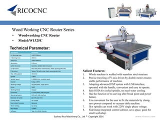 Suzhou Rico Machinery Co., Ltd ® Copyright 2016 www.ricocnc.com
Wood Working CNC Router Series
• Woodworking CNC Router
• Model:W1325C
Technical Parameter:
Salient Features:
1. Whole machine is welded with seamless steel structure
2. Precise traveling of Y axis driven by double motor ensures
stable performance of machine.
3. Adopting advanced DSP system with USB interface,
operated with the handle, convenient and easy to operate.
4. Italy HSD Air cooled spindle, no need water cooling.
5. Has the function of re-carving after break point and power
failure.
6. It is convenient for the user to fix the materials by clamp,
save power compared to vacuum table machine.
7. 3kw spindle can work with 220V single phase voltage.
8. Side-hung integrated control cabinet, save space, good for
small workshop.
Description Parameter
X,Y Working Area 1300*2500mm
Z Working Area 200mm
Table Size 1440*3040mm
Resolution 0.01mm
Lathe Structure Seamless welded steel structure
X,Y Structure Rack and pinion transmission, Hiwin square guide rails
Z Structure Taiwan TBI ball-screw, Hiwin square guide rails
Max. Idling Speed 35m/min
Spindle 3.0KW
Spindle Speed 0-18000r/min, variable speed
Inverter Fuling 3.7KW
Working Voltage AC220V/50Hz, single phase
Driver YAKO
Working Mode Stepper
Command G code (HPGL,U00,mmg,plt)
Operating System DSP with USB interface
Diameter of Cutter φ3.175-φ12.7mm
Cooling Mode Air-cooled
Dust-collect Function Optional
Work-Holding By clamp
Net Weight 1100KG
Software Type 3, ArtCAM, Wentai
 
