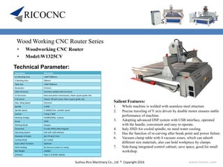 Suzhou Rico Machinery Co., Ltd ® Copyright 2016 www.ricocnc.com
Wood Working CNC Router Series
• Woodworking CNC Router
• Model:W1325CV
Technical Parameter:
Salient Features:
1. Whole machine is welded with seamless steel structure
2. Precise traveling of Y axis driven by double motor ensures stable
performance of machine.
3. Adopting advanced DSP system with USB interface, operated
with the handle, convenient and easy to operate.
4. Italy HSD Air cooled spindle, no need water cooling.
5. Has the function of re-carving after break point and power failure.
6. Vacuum clamp table with 4 vacuum zones, which can adsorb
different size materials, also can hold workpiece by clamps.
7. Side-hung integrated control cabinet, save space, good for small
workshop.
Description Parameter
X,Y Working Area 1300*2500mm
Z Working Area 200mm
Table Size 1440*3040mm
Resolution 0.01mm
Lathe Structure Seamless welded steel structure
X,Y Structure Rack and pinion transmission, Hiwin square guide rails
Z Structure Taiwan TBI ball-screw, Hiwin square guide rails
Max. Idling Speed 35m/min
Spindle 4.5KW
Spindle Speed 0-18000r/min, variable speed
Inverter Fuling 5.5KW
Working Voltage AC380V/50Hz, 3 phase
Driver YAKO
Working Mode Stepper
Command G code (HPGL,U00,mmg,plt)
Operating System DSP with USB interface
Diameter of Cutter φ3.175-φ12.7mm
Cooling Mode Air-cooled
Dust-collect Function Optional
Work-Holding By Vacuum suction or clamp
Net Weight 1200KG
Software Type 3, ArtCAM, Wentai
 