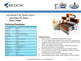 Suzhou Rico Machinery Co., Ltd ® Copyright 2016 www.ricocnc.com
• Advertising CNC Router
• Model: A5040C
Technical Parameter:
Salient Features:
1. Whole machine is welded with seamless steel structure
2. X Y Z axis adopts Taiwan TBI ball screw transmission, high precision.
3. Adopting advanced DSP system with USB interface, operated with the
handle, convenient and easy to operate.
4. Water cooled spindle, good for long time continuing carving, also
much more quiet than air cooled spindle.
5. Has the function of re-carving after break point and power failure.
6. It is convenient for the user to fix the materials by clamp, save power
compared to vacuum table machine.
7. 1.5kw spindle can work with 220V single phase voltage.
8. Small machine good for signage, stamps making for small workshop.
Description Parameter
X,Y Working Area 500*400mm
Z Working Area 110mm
Table Size 600*650mm
Resolution 0.01mm
Lathe Structure Seamless welded steel structure
X Y Z Structure Taiwan TBI ball-screw, Round guide rails
Max. Idling Speed 8m/min
Spindle 1.5KW
Spindle Speed 0-24000r/min, variable speed
Inverter 1.5KW
Working Voltage AC220V/50Hz, single phase
Driver Leadshine
Working Mode Stepper
Command G code (HPGL,U00,mmg,plt)
Operating System DSP with USB interface
Diameter of Cutter φ3.175-φ12.7mm
Cooling Mode Water-cooled
Dust-collect Function Optional
Work-Holding By clamp
Net Weight 100KG
Software Type 3, ArtCAM, Wentai
Advertising CNC Router Series
 