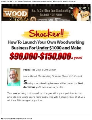 WoodProfits® How To Start A Profitable Woodworking Business From Home With No Capital In 7 Days or Less — WoodProfits
http://www.woodprofits.com/[19-11-2016 17:35:24]
From: The Desk of Jim Morgan
Home-Based Woodworking Business Owner & Enthusiast
Starting a woodworking business will be one of the best
decisions you'll ever make in your life...
Your woodworking business will provide you with a great part-time income
while allowing you to spend more quality time with the family. Best of all, you
will have FUN doing what you love.
 