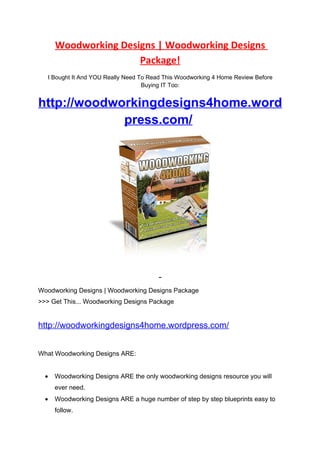 Woodworking Designs | Woodworking Designs
                      Package!
   I Bought It And YOU Really Need To Read This Woodworking 4 Home Review Before
                                    Buying IT Too:


http://woodworkingdesigns4home.word
             press.com/




Woodworking Designs | Woodworking Designs Package
>>> Get This... Woodworking Designs Package


http://woodworkingdesigns4home.wordpress.com/


What Woodworking Designs ARE:


  •   Woodworking Designs ARE the only woodworking designs resource you will
      ever need.
  •   Woodworking Designs ARE a huge number of step by step blueprints easy to
      follow.
 