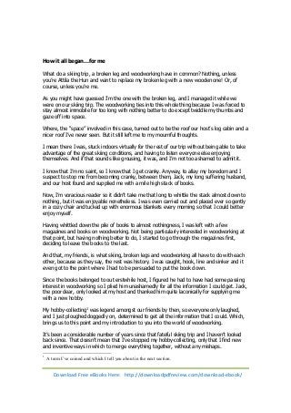 How it all began…for me 
What do a skiing trip, a broken leg and woodworking have in common? Nothing, unless 
you’re Attila the Hun and want to replace my broken leg with a new wooden one! Or, of 
course, unless you’re me. 
As you might have guessed I’m the one with the broken leg, and I managed it while we 
were on our skiing trip. The woodworking ties into this whole thing because I was forced to 
stay almost immobile for too long with nothing better to do except twiddle my thumbs and 
gaze off into space. 
Where, the “space” involved in this case, turned out to be the roof our host’s log cabin and a 
nicer roof I’ve never seen. But it still left me to my mournful thoughts. 
I mean there I was, stuck indoors virtually for the rest of our trip without being able to take 
advantage of the great skiing conditions, and having to listen everyone else enjoying 
themselves. And if that sounds like grousing, it was, and I’m not too ashamed to admit it. 
I know that I’m no saint, so I know that I get cranky. Anyway, to allay my boredom and I 
suspect to stop me from becoming cranky, between them, Jack, my long suffering husband, 
and our host found and supplied me with a mile high stack of books. 
Now, I’m voracious reader so it didn’t take me that long to whittle the stack almost down to 
nothing, but it was enjoyable nonetheless. I was even carried out and placed ever so gently 
in a cozy chair and tucked up with enormous blankets every morning so that I could better 
enjoy myself. 
Having whittled down the pile of books to almost nothingness, I was left with a few 
magazines and books on woodworking. Not being particularly interested in woodworking at 
that point, but having nothing better to do, I started to go through the magazines first, 
deciding to leave the books to the last. 
And that, my friends, is what skiing, broken legs and woodworking all have to do with each 
other, because as they say, the rest was history. I was caught, hook, line and sinker and it 
even got to the point where I had to be persuaded to put the book down. 
Since the books belonged to out erstwhile host, I figured he had to have had some passing 
interest in woodworking so I plied him unashamedly for all the information I could get. Jack, 
the poor dear, only looked at my host and thanked him quite laconically for supplying me 
with a new hobby. 
My hobby-collecting1 was legend amongst our friends by then, so everyone only laughed, 
and I just ploughed doggedly on, determined to get all the information that I could. Which, 
brings us to this point and my introduction to you into the world of woodworking. 
It’s been a considerable number of years since that fateful skiing trip and I haven’t looked 
back since. That doesn’t mean that I’ve stopped my hobby-collecting, only that I find new 
and inventive ways in which to merge everything together, without any mishaps. 
1 A term I’ve coined and which I tell you about in the next section. 
Download Free eBooks Here: http://downloadpdfreview.com/download-ebook/ 
 