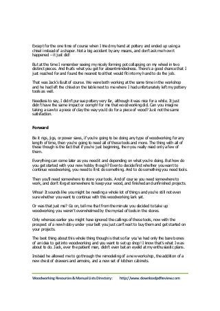 Except for the one time of course when I tried my hand at pottery and ended up using a 
chisel instead of a shaper. Not a big accident by any means, and don’t ask me how it 
happened – it just did! 
But at the time I remember seeing my nicely forming pot collapsing on my wheel in two 
distinct pieces. And that’s what you get for absentmindedness. There’s a good chance that I 
just reached for and found the nearest tool that would fit into my hand to do the job. 
That was Jack’s fault of course. We were both working at the same time in the workshop 
and he had left the chisel on the table next to me where I had unfortunately left my pottery 
tools as well. 
Needless to say, I didn’t pursue pottery very far, although it was nice for a while. It just 
didn’t have the same impact or oomph! for me that woodworking did. Can you imagine 
taking a saw to a piece of clay the way you’d do for a piece of wood? Just not the same 
satisfaction. 
Forward 
Be it rigs, jigs, or power saws, if you’re going to be doing any type of woodworking for any 
length of time, then you’re going to need all of these tools and more. The thing with all of 
these though is the fact that if you’re just beginning, then you really need only a few of 
them. 
Everything can come later as you need it and depending on what you’re doing. But how do 
you get started with your new hobby though? Even to decide first whether you want to 
continue woodworking, you need to first do something. And to do something you need tools. 
Then you’ll need somewhere to store your tools. And of course you need somewhere to 
work, and don’t forget somewhere to keep your wood, and finished and unfinished projects. 
Whoa! It sounds like you might be needing a whole lot of things and you’re still not even 
sure whether you want to continue with this woodworking lark yet. 
Or was that just me? Go on, tell me that from the minute you decided to take up 
woodworking you weren’t overwhelmed by the myriad of tools in the stores. 
Only whereas earlier you might have ignored the callings of these tools, now with the 
prospect of a new hobby under your belt you just can’t wait to buy them and get started on 
your projects. 
The best thing about this whole thing though is that so far you’ve had only the bare bones 
of an idea to get into woodworking and you want to set up shop! I know that’s what I was 
about to do. Jack, ever the patient man, didn’t even bat an eyelid at my enthusiastic plans. 
Instead he allowed me to go through the remodeling of a new workshop, the addition of a 
new chest of drawers and armoire, and a new set of kitchen cabinets. 
Woodworking Resources & Manual Lists Directory: http://www.downloadpdfreview.com 
 