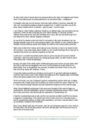 At which point when I slowed down he merely pointed to the stash of magazines and frames 
which I had collected just as enthusiastically for my last latest hobby – needlepoint. 
A sheepish smile was my only answer, there was really nothing I could say, especially not 
with such overwhelming evidence stacked up against me. I couldn’t even deny any of the 
other various hobbies which I had tried – and put away – over the years. 
I can’t help it, I think “hobby-collecting” should be my official hobby, but since that’s just too 
expensive, I think I’ll stick to denying any such notion. Besides, if I became a hobby-collector 
that would be too much like admitting that I was a ditz who just liked to go from 
one thing to the other, without stopping in between. 
So now that I’ve cleared up the fact that I’m not exactly a ditz (only sometimes!) we can 
perhaps hopefully move on to more pressing matters. Like whether or not I would be able to 
wheedle my long suffering spouse into helping me outfit my new woodworking workshop. 
Well, since by that time I had as yet to take up even a hammer or saw in my hands to start 
off my hobby, I was quite wisely asked whether or not I wouldn’t perhaps like to start out by 
wielding these items in an attempt at getting my feet wet. 
Luckily ours is a chaotic household and the kids are grown enough not to need constant 
supervision. (And since they weren’t of a college going age either, we didn’t need to watch 
every penny that I would be spending!) 
Anyway, the point of the whole earlier rambling discourse was to show you just what a dear 
the man is, and how he managed to rein me in, by first helping me to get a feel for my 
latest hobby. Ever so thoughtfully, the next day, he placed two books in front of me, and 
told me he’d go along with whatever I chose. 
I know that might sound like an ultimatum, but it wasn’t. It was Jack’s attempts at getting 
me firmly back on the course I had charted and keeping me from skipping steps one through 
infinity and going straight to the one before the last. 
Of the two books, one was a beginner’s guide to woodworking and the other was a college 
prospectus with a bright green post-it sticking out of the top with the words, “Read me!” on 
it. I was naturally enough intrigued and duly opened the prospectus to the read-me page. 
What I found delighted me because I had never even thought of this route to begin my 
woodworking. Jack had highlighted a series of potential woodworking courses which I might 
like to take, and which were all basically the equivalent of Woodworking 101. 
I kept the woodworking book as well, and the very next day enrolled myself for two classes 
in beginner’s woodworking. This worked well on two fronts, since now I was able to get a 
feel for woodworking without an initial costly expenditure, and since I was also able to soak 
up everything I needed to learn firsthand. 
Since it was still the early days of summer, Jack set up a temporary space for me to work on 
the back patio. This let me play around a bit more, and also gave me the excuse to buy at 
least a few of the basic tools. 
Download Free eBooks Here: http://downloadpdfreview.com/download-ebook/ 
 