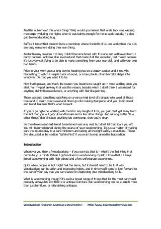And the outcome of this whole thing? Well, would you believe that while Jack was keeping 
me company during the nights when it was balmy enough for me to work outside, he also 
got the woodworking bug. 
Suffice it to say that we now have a workshop where the both of us can work when the kids 
are busy elsewhere doing their own thing. 
And unlike my previous hobbies, I didn’t become bored with this one and walk away from it. 
Partly because Jack was also involved and that made it all the more fun, but mainly because 
it’s just very satisfying to be able to make something from your own skill, and with your own 
two hands. 
Pride in your work goes a long way to keeping you on a steady course, and it really is 
fascinating to watch a simple block of wood, or a few planks of lumber take shape into 
whatever it is that you want it to be. 
Now that’s power, and that’s the reason you become so caught up in woodworking once you 
start. For my part anyway that was the reason, besides which I don’t think I was meant for 
anything dainty like needlework, or anything with flair like painting. 
There was just something satisfying on a very primal level of being able to wield all those 
tools and to watch your sweat and blood go into making that piece. And yes, I said sweat 
and blood, because that’s what I meant. 
If you’re going to be working with tools for any length of time, you just can’t get away from 
the fact that you will get cuts and bruises and a few other things. And as long as the “few 
other things” don’t include anything too worrisome, then you’re okay. 
So the whole sweat-and-blood I mentioned was very real, but don’t let that scare you off. 
You will become injured during the course of your woodworking. It’s just a matter of making 
sure the injuries stay to a bare minimum and taking all the right safety precautions. These 
I’ve discussed in the section “Safety First” if you want to skip ahead to that section. 
Introduction 
Whenever you think of woodworking – if you ever do, that is – what’s the first thing that 
comes to your mind? Before I got involved in woodworking myself, I know that I always 
linked woodworking with high school and a few unfortunate experiences. 
Quite a few people in fact might feel the same, but it doesn’t need to be that way. 
Woodworking can be a fun and interesting hobby, and in time you’ll come to look forward to 
the part of your day that you can devote to sharpening your woodworking skills. 
What is woodworking though? It’s such a broad range of things that for the most part you’d 
probably always link it with fine or antique furniture. But woodworking can be so much more 
than just furniture, or refurbishing antiques. 
Woodworking Resources & Manual Lists Directory: http://www.downloadpdfreview.com 
 