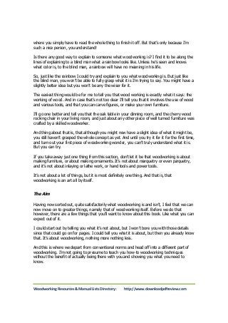 where you simply have to read the whole thing to finish it off. But that’s only because I’m 
such a nice person, you understand! 
Is there any good way to explain to someone what woodworking is? I find it to be along the 
lines of explaining to a blind man what a rainbow looks like. Unless he’s seen and knows 
what color is, to the blind man, a rainbow will have no meaning in his life. 
So, just like the rainbow I could try and explain to you what woodworking is. But just like 
the blind man, you won’t be able to fully grasp what it is I’m trying to say. You might have a 
slightly better idea but you won’t be any the wiser for it. 
The easiest thing would be for me to tell you that wood working is exactly what it says: the 
working of wood. And in case that’s not too clear I’ll tell you that it involves the use of wood 
and various tools, and that you can carve figures, or make your own furniture. 
I’ll go one better and tell you that the oak table in your dinning room, and the cherry wood 
rocking chair in your living room, and just about any other piece of well turned furniture was 
crafted by a skilled woodworker. 
And thing about that is, that although you might now have a slight idea of what it might be, 
you still haven’t grasped the whole concept as yet. And until you try it for it for the first time, 
and turn out your first piece of woodworking wonder, you can’t truly understand what it is. 
But you can try. 
If you take away just one thing from this section, don’t let it be that woodworking is about 
making furniture, or about making ornaments. It’s not about marquetry or even parquetry, 
and it’s not about inlaying or lathe work, or hand tools and power tools. 
It’s not about a lot of things, but it is most definitely one thing. And that is, that 
woodworking is an art all by itself. 
The Aim 
Having now sorted out, quite satisfactorily what woodworking is and isn’t, I feel that we can 
now move on to greater things, namely that of woodworking itself. Before we do that 
however, there are a few things that you’ll want to know about this book. Like what you can 
expect out of it. 
I could start out by telling you what it’s not about, but I won’t bore you with those details 
since that could go on for pages. I could tell you what it is about, but then you already know 
that. It’s about woodworking, nothing more nothing less. 
And this is where we depart from conventional norms and head off into a different part of 
woodworking. I’m not going to presume to teach you how-to woodworking techniques 
without the benefit of actually being there with you and showing you what you need to 
know. 
Woodworking Resources & Manual Lists Directory: http://www.downloadpdfreview.com 
 