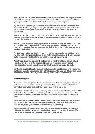 That’s just not mine or Jack’s way, we prefer a more hands on method and we practice what 
we preach. Besides, there are more than enough books out there whose authors will take 
you step by step through the ins and outs of woodworking for the beginner. 
My aim instead, is to give you as much of the necessary information you’ll eventually need 
as possible, stuff that you might normally have had to sift through more than one book to 
get at. I’m not claiming that it’s all in here or that I’ve managed to cover the whole of 
woodworking. 
That would be beyond me and the scope of this book. In fact it might require more than one 
book. So instead of handing you a series of how-to woodworking books I ended up with this, 
my piece de resistance. 
Very simply, what I have tried to do is give you an overview of what you might expect from 
woodworking, and interspersed all of that with various terms and phrases which you might 
hear from time to time. In other words you can think of this as sort of a beginner’s guide to 
speaking woodworking! 
Finishing meant a lot more than I thought it did, joinery was a whole new world, and let’s 
not even start with mortise and tenon joints. And what was I supposed to do with a biscuit 
cutter in woodworking? Despite my enthusiasm, it was all very confusing. 
And although I can now understand, and converse in this different language with ease, I 
know how difficult it is for the beginner. However, don’t expect to become instantly 
knowledgeable or a genius about woodworking just because you’ve read this book. 
Don’t get discouraged though, you need to start somewhere and I can personally guarantee 
that there’s no better place to start than at the beginning. Or if you like, at the ending where 
I’ve included a handy “Glossary of Woodworking Terms” section for you to use. 
Woodworking 101 
The minute I even thought about doing this book, I knew that one of my titles was going to 
be Woodworking 101. There was no question about that. So here we are, in the section I 
planned before anything else, and now I barely know what to say to you. 
Since I knew that I didn’t want to go into any detail on techniques and the like, what could I 
do here then, that would be of benefit to you. It took some doing but I went back to the 
days when I first started and tried to remember what it was that I needed to know about 
most. 
And it was then that I realized that I needed to know just about everything. Well, since that 
wouldn’t do in this book, I decided instead to cover what I think of as the basics. It still 
won’t be easy to get your head around woodworking, but it will help. 
And once you get the hang of it and once you can wrap your head around the number of 
odd terms that you’ll come across in woodworking then you should okay. The really difficult 
part for me at least was trying to make it all come together for me 
Download Free eBooks Here: http://downloadpdfreview.com/download-ebook/ 
 