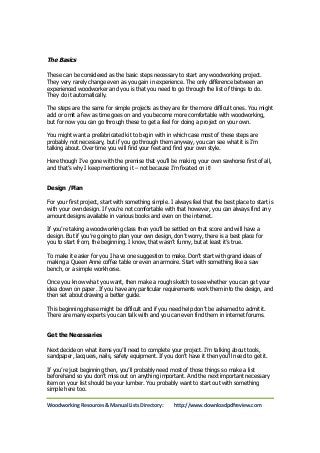 The Basics 
These can be considered as the basic steps necessary to start any woodworking project. 
They very rarely change even as you gain in experience. The only difference between an 
experienced woodworker and you is that you need to go through the list of things to do. 
They do it automatically. 
The steps are the same for simple projects as they are for the more difficult ones. You might 
add or omit a few as time goes on and you become more comfortable with woodworking, 
but for now you can go through these to get a feel for doing a project on your own. 
You might want a prefabricated kit to begin with in which case most of these steps are 
probably not necessary, but if you go through them anyway, you can see what it is I’m 
talking about. Over time you will find your feet and find your own style. 
Here though I’ve gone with the premise that you’ll be making your own sawhorse first of all, 
and that’s why I keep mentioning it – not because I’m fixated on it! 
Design /Plan 
For your first project, start with something simple. I always feel that the best place to start is 
with your own design. If you’re not comfortable with that however, you can always find any 
amount designs available in various books and even on the internet. 
If you’re taking a woodworking class then you’ll be settled on that score and will have a 
design. But if you’re going to plan your own design, don’t worry, there is a best place for 
you to start from, the beginning. I know, that wasn’t funny, but at least it’s true. 
To make it easier for you I have one suggestion to make. Don’t start with grand ideas of 
making a Queen Anne coffee table or even an armoire. Start with something like a saw 
bench, or a simple workhorse. 
Once you know what you want, then make a rough sketch to see whether you can get your 
idea down on paper. If you have any particular requirements work them into the design, and 
then set about drawing a better guide. 
This beginning phase might be difficult and if you need help don’t be ashamed to admit it. 
There are many experts you can talk with and you can even find them in internet forums. 
Get the Necessaries 
Next decide on what items you’ll need to complete your project. I’m talking about tools, 
sandpaper, lacquers, nails, safety equipment. If you don’t have it then you’ll need to get it. 
If you’re just beginning then, you’ll probably need most of those things so make a list 
beforehand so you don’t miss out on anything important. And the next important necessary 
item on your list should be your lumber. You probably want to start out with something 
simple here too. 
Woodworking Resources & Manual Lists Directory: http://www.downloadpdfreview.com 
 