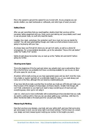 Pine is the easiest to get and the easiest for you to start with. As you progress you can 
decide whether you need hardwoods or softwoods, and which type of wood you want. 
Safety Check 
After you get everything that you need together, double check that you have all the 
necessary safety equipment with you. Since you’re just starting out you probably won’t need 
to use any power tools, so you’ll only need the basics. 
Goggles, face mask, and gloves. Ear protection won’t be a must, but you can decide for 
yourself. You will need good lighting though, and make sure that someone knows you’re 
going to be playing with your toys. 
As always keep your first aid kit where you can get to it easily, as well as a phone for 
emergencies. For a more detailed description, go to the subsection “Have a first aid station” 
under the “Safety First” section. 
Safety should always be number one, so read up on the “Safety do’s and don’ts” before 
going any further. 
Clearing some Space 
This is the beginning of the fun part and where you actually start your woodworking. Since 
this is the first time, you probably don’t have a workshop available for you to use, so clear 
off some space for you to use. 
Anywhere will do really as long as you have appropriate space and you don’t mind the mess. 
Use a table or counter top that’s of a comfortable height for you, or you could always just 
camp out on the floor, although this can become a backbreaking job. 
If you have kids then make sure that they know that your tools are off limits and make sure 
they’re aware of the dangers of sharp edges and heavy objects. Smaller kids though, still 
won’t fully understand so you might just need to keep everything out of reach and put 
everything away when you’re not using it. 
Later on, when you’re more comfortable with woodworking and have decided that you really 
do want to continue with it, then you can see about getting your workshop. Until then it’s 
either the kitchen table or the back porch for you and your hobby. 
Measuring & Marking 
Now that you have your designs, your tools and your safety stuff, and now that you’ve also 
got some space to work you can jump right in and start working. The first step is to consult 
your design and start measuring and marking your lumber to the lengths you want. 
Download Free eBooks Here: http://downloadpdfreview.com/download-ebook/ 
 