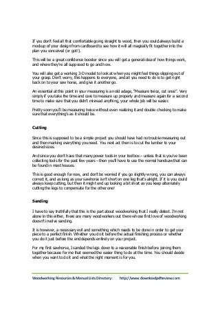 If you don’t feel all that comfortable going straight to wood, then you could always build a 
mockup of your design from cardboard to see how it will all magically fit together into the 
plan you conceived (or got!). 
This will be a great confidence booster since you will get a general idea of how things work, 
and where they’re all supposed to go and how. 
You will also get a working 3-D model to look at when you might feel things slipping out of 
your grasp. Don’t worry, this happens to everyone, and all you need to do is to get right 
back on to your saw horse, and give it another go. 
An essential at this point in your measuring is an old adage, “Measure twice, cut once”. Very 
simply if you take the time and care to measure up properly and measure again for a second 
time to make sure that you didn’t misread anything, your whole job will be easier. 
Pretty soon you’ll be measuring twice without even realizing it and double checking to make 
sure that everything’s as it should be. 
Cutting 
Since this is supposed to be a simple project you should have had no trouble measuring out 
and then marking everything you need. You next act then is to cut the lumber to your 
desired sizes. 
And since you don’t have that many power tools in your toolbox – unless that is you’ve been 
collecting tools for the past few years – then you’ll have to use the normal handsaw that can 
be found in most houses. 
This is good enough for now, and don’t be worried if you go slightly wrong, you can always 
correct it, and as long as your sawhorse isn’t short on one leg that’s alright. If it is you could 
always keep cutting, but then it might end up looking a bit short as you keep alternately 
cutting the legs to compensate for the other one! 
Sanding 
I have to say truthfully that this is the part about woodworking that I really detest. I’m not 
alone in this either, there are many woodworkers out there whose first love of woodworking 
doesn’t involve sanding. 
It is however, a necessary evil and something which needs to be done in order to get your 
piece to a perfect finish. Whether you do it before the actual finishing process or whether 
you do it just before the end depends entirely on your project. 
For my first sawhorse, I sanded the legs down to a reasonable finish before joining them 
together because for me that seemed the easier thing to do at the time. You should decide 
when you want to do it and what the right moment is for you. 
Woodworking Resources & Manual Lists Directory: http://www.downloadpdfreview.com 
 