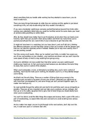 about everything that you handle while working has the potential to cause harm, you do 
need to watch out. 
There are many things that people do while they are working and this applies to just about 
everything in life, not only woodworking that they wouldn’t normally do. 
If you were a bystander watching as someone pushed themselves beyond their limits while 
working near potentially lethal tools you would be horrified and at the same shake your head 
at someone doing anything so rankly idiotic. 
After all, they should know better than to put themselves at risk when they can barely even 
function, right? Now put yourself in that same position and think how many times you’ve 
pushed yourself past the very outer limits of your endurance to get that extra mile. 
It might not have been in a woodshop, but you have done it, and you’ll still do it, thinking 
the difference between you and that other person is that you’re aware of all the dangers and 
that you can take the necessary action if needed. Besides you’re way more careful, even if 
you are pushing yourself. 
You’d be wrong on all counts. When you’ve reached your limits, no matter how aware you 
are of your surroundings or your situation, your reactions are slower and you won’t have the 
same speed of body or mind to stop anything from going wrong. 
And you’re definitely not more careful than that other person you were watching and 
shaking your head over. In fact you’re just as bad because you also believe the same thing 
he does, that you’re in control of the situation. 
When you’re exhausted, or sick, or distracted or anything else, you’re not in control of 
anything, much less the tools you’re working, the situation you’re in, or the potential danger 
you’re facing. 
And that’s not the only thing. There are a number of things that can go wrong in the 
workplace and you need to be aware of every one of them. Otherwise you might end up 
with more than you bargained for, and some things just can’t put back together again, no 
matter how hard you try. 
So read carefully through the safety do’s and don’ts list and follow each one as stringently as 
possible. These are all very important and can help you to avoid any serious mishaps. And 
then go on to the safety equipment list to get a feel of what things you should ideally have 
when you’re woodworking. 
You won’t be able to avoid the little things like scrapes and bruises, that’s a part of life and a 
part of woodworking, so expect little nicks and cuts but try to avoid anything more serious 
than that. 
And no matter how eager you are to get through to the next sections, don’t skip over this 
one, it could save yours or someone else’s life. 
Woodworking Resources & Manual Lists Directory: http://www.downloadpdfreview.com 
 