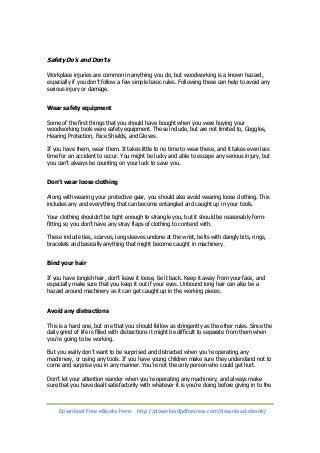 Safety Do’s and Don’ts 
Workplace injuries are common in anything you do, but woodworking is a known hazard, 
especially if you don’t follow a few simple basic rules. Following these can help to avoid any 
serious injury or damage. 
Wear safety equipment 
Some of the first things that you should have bought when you were buying your 
woodworking tools were safety equipment. These include, but are not limited to, Goggles, 
Hearing Protection, Face Shields, and Gloves. 
If you have them, wear them. It takes little to no time to wear these, and it takes even less 
time for an accident to occur. You might be lucky and able to escape any serious injury, but 
you can’t always be counting on your luck to save you. 
Don’t wear loose clothing 
Along with wearing your protective gear, you should also avoid wearing loose clothing. This 
includes any and everything that can become entangled and caught up in your tools. 
Your clothing shouldn’t be tight enough to strangle you, but it should be reasonably form-fitting 
so you don’t have any stray flaps of clothing to contend with. 
These include ties, scarves, long sleeves undone at the wrist, belts with dangly bits, rings, 
bracelets and basically anything that might become caught in machinery. 
Bind your hair 
If you have longish hair, don’t leave it loose, tie it back. Keep it away from your face, and 
especially make sure that you keep it out if your eyes. Unbound long hair can also be a 
hazard around machinery as it can get caught up in the working pieces. 
Avoid any distractions 
This is a hard one, but one that you should follow as stringently as the other rules. Since the 
daily grind of life is filled with distractions it might be difficult to separate from them when 
you’re going to be working. 
But you really don’t want to be surprised and distracted when you’re operating any 
machinery, or using any tools. If you have young children make sure they understand not to 
come and surprise you in any manner. You’re not the only person who could get hurt. 
Don’t let your attention wander when you’re operating any machinery, and always make 
sure that you have dealt satisfactorily with whatever it is you’re doing before giving in to the 
Download Free eBooks Here: http://downloadpdfreview.com/download-ebook/ 
 