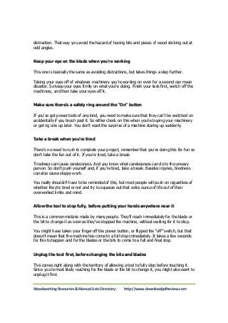distraction. That way you avoid the hazard of having bits and pieces of wood sticking out at 
odd angles. 
Keep your eye on the blade when you’re working 
This one is basically the same as avoiding distractions, but takes things a step further. 
Taking your eyes off of whatever machinery you’re working on even for a second can mean 
disaster. So keep your eyes firmly on what you’re doing. Finish your task first, switch off the 
machinery, and then take your eyes off it. 
Make sure there’s a safety ring around the “On” button 
If you’ve got power tools of any kind, you need to make sure that they can’t be switched on 
accidentally if you brush past it. So either check on this when you’re buying your machinery 
or get rig one up later. You don’t want the surprise of a machine staring up suddenly. 
Take a break when you’re tired 
There’s no need to rush to complete your project, remember that you’re doing this for fun so 
don’t take the fun out of it. If you’re tired, take a break. 
Tiredness can cause carelessness. And you know what carelessness can do to the unwary 
person. So don’t push yourself and, if you’re tired, take a break. Besides injuries, tiredness 
can also cause sloppy work. 
You really shouldn’t have to be reminded of this, but most people will push on regardless of 
whether they’re tired or not and try to squeeze out that extra ounce of life out of their 
overworked limbs and mind. 
Allow the tool to stop fully, before putting your hands anywhere near it 
This is a common mistake made by many people. They’ll reach immediately for the blade or 
the bit to change it as soon as they’ve stopped the machine, without waiting for it to stop. 
You might have taken your finger off the power button, or flipped the “off” switch, but that 
doesn’t mean that the machine has come to a full stop immediately. It takes a few seconds 
for this to happen and for the blades or the bits to come to a full and final stop. 
Unplug the tool first, before changing the bits and blades 
This comes right along with the territory of allowing a tool to fully stop before touching it. 
Since you’re most likely reaching for the blade or the bit to change it, you might also want to 
unplug it first. 
Woodworking Resources & Manual Lists Directory: http://www.downloadpdfreview.com 
 