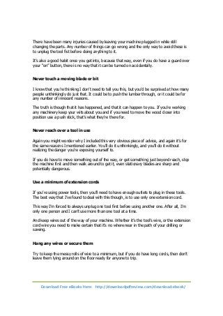 There have been many injuries caused by leaving your machine plugged in while still 
changing the parts. Any number of things can go wrong and the only way to avoid these is 
to unplug the tool fist before doing anything to it. 
It’s also a good habit once you get into, because that way, even if you do have a guard over 
your “on” button, there is no way that it can be turned on accidentally. 
Never touch a moving blade or bit 
I know that you’re thinking I don’t need to tell you this, but you’d be surprised at how many 
people unthinkingly do just that. It could be to push the lumber through, or it could be for 
any number of innocent reasons. 
The truth is though that it has happened, and that it can happen to you. If you’re working 
any machinery keep your wits about you and if you need to move the wood closer into 
position use a push stick, that’s what they’re there for. 
Never reach over a tool in use 
Again you might wonder why I included this very obvious piece of advice, and again it’s for 
the same reasons I mentioned earlier. You’ll do it unthinkingly, and you’ll do it without 
realizing the danger you’re exposing yourself to. 
If you do have to move something out of the way, or get something just beyond reach, stop 
the machine first and then walk around to get it, even stationary blades are sharp and 
potentially dangerous. 
Use a minimum of extension cords 
If you’re using power tools, then you’ll need to have enough outlets to plug in these tools. 
The best way that I’ve found to deal with this though, is to use only one extension cord. 
This way I’m forced to always unplug one tool first before using another one. After all, I’m 
only one person and I can’t use more than one tool at a time. 
And keep wires out of the way of your machine. Whether it’s the tool’s wire, or the extension 
cord wire you need to make certain that it’s no where near in the path of your drilling or 
sawing. 
Hang any wires or secure them 
Try to keep the messy rolls of wire to a minimum, but if you do have long cords, then don’t 
leave them lying around on the floor ready for anyone to trip. 
Download Free eBooks Here: http://downloadpdfreview.com/download-ebook/ 
 