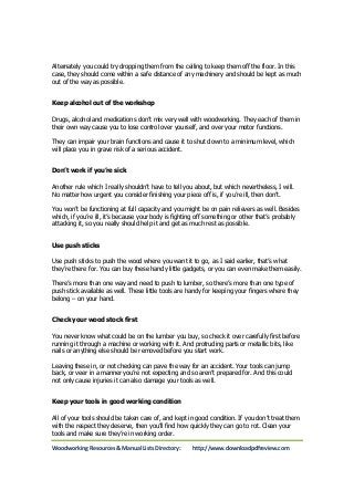 Alternately you could try dropping them from the ceiling to keep them off the floor. In this 
case, they should come within a safe distance of any machinery and should be kept as much 
out of the way as possible. 
Keep alcohol out of the workshop 
Drugs, alcohol and medications don’t mix very well with woodworking. They each of them in 
their own way cause you to lose control over yourself, and over your motor functions. 
They can impair your brain functions and cause it to shut down to a minimum level, which 
will place you in grave risk of a serious accident. 
Don’t work if you’re sick 
Another rule which I really shouldn’t have to tell you about, but which nevertheless, I will. 
No matter how urgent you consider finishing your piece off is, if you’re ill, then don’t. 
You won’t be functioning at full capacity and you might be on pain relievers as well. Besides 
which, if you’re ill, it’s because your body is fighting off something or other that’s probably 
attacking it, so you really should help it and get as much rest as possible. 
Use push sticks 
Use push sticks to push the wood where you want it to go, as I said earlier, that’s what 
they’re there for. You can buy these handy little gadgets, or you can even make them easily. 
There’s more than one way and need to push to lumber, so there’s more than one type of 
push stick available as well. These little tools are handy for keeping your fingers where they 
belong – on your hand. 
Check your wood stock first 
You never know what could be on the lumber you buy, so check it over carefully first before 
running it through a machine or working with it. And protruding parts or metallic bits, like 
nails or anything else should be removed before you start work. 
Leaving these in, or not checking can pave the way for an accident. Your tools can jump 
back, or veer in a manner you’re not expecting and so aren’t prepared for. And this could 
not only cause injuries it can also damage your tools as well. 
Keep your tools in good working condition 
All of your tools should be taken care of, and kept in good condition. If you don’t treat them 
with the respect they deserve, then you’ll find how quickly they can go to rot. Clean your 
tools and make sure they’re in working order. 
Woodworking Resources & Manual Lists Directory: http://www.downloadpdfreview.com 
 
