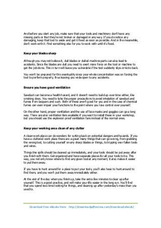 And before you start any job, make sure that your tools and machinery don’t have any 
missing parts or that they’re not broken or damaged in any way. If you do notice any 
damaging, keep that tool to aside and get it fixed as soon as possible. And in the meanwhile, 
don’t work with it. Find something else for you to work with until it’s fixed. 
Keep your blades sharp 
Although you may not believe it, dull blades or dulled machine parts can also lead to 
accidents. Since the blades are dull you need to exert more force on the tool or machine to 
get the job done. This in turn will leave you vulnerable if the tool suddenly slips or kicks back. 
You won’t be prepared for this eventuality since your whole concentration was on forcing the 
tool to perform properly, thus leaving you wide open to any accidents. 
Ensure you have good ventilation 
Sawdust can become a health hazard, and it doesn’t need to build up over time either, like 
smoking does. You need to take the proper precautions to avoid inhalation of sawdust and 
fumes from lacquers and such. Both of these aren’t good for you and in the case of chemical 
fumes can even impair your functions to the point where you lose control over yourself. 
On the other hand, proper ventilation and the use of face masks and goggles can go a long 
way. There are also ventilation fans available if you want to install these in your workshop, 
but you should use the explosion proof ventilation fans instead of the normal ones. 
Keep your working area clean of any clutter 
A clean work place can do wonders for cutting back on potential dangers and hazards. If you 
have a cluttered work place there are a great many things that can go wrong, from grabbing 
the wrong tool, to cutting yourself on any sharp blades or things, to tripping over fallen tools 
and wires. 
Things like spills should be cleaned up immediately, and your tools should be put away after 
you finish with them. Get organized and have separate places for all your tools to be. This 
way, you not only know where to find any given tool at any moment, it also makes it easier 
to put them away. 
If you have to hunt around for a place to put your tools, you’ll also have to hunt around to 
find them, and you won’t put them away immediately either. 
At the end of the day when you finish up, take the extra few minutes to clear up after 
yourself. This is a good practice, and will make your life easier in the long run. You’ll find 
that you spend less time looking for things, and cleaning up after yesterday’s mess than you 
used to. 
Download Free eBooks Here: http://downloadpdfreview.com/download-ebook/ 
 