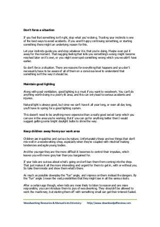 Don’t force a situation 
If you feel that something isn’t right, stop what you’re doing. Trusting your instincts is one 
of the best ways to avoid accidents. If you aren’t happy continuing something, or starting 
something there might an underlying reason for this. 
Let your instincts guide you and stop whatever it is that you’re doing. Maybe even put it 
away for the moment. That nagging feeling that tells you something’s wrong might become 
resolved later on it’s own, or you might even spot something wrong which you wouldn’t have 
earlier. 
So don’t force a situation. There are reasons for everything that happens and you don’t 
necessarily have to be aware of all of them on a conscious level to understand that 
something isn’t the way it should be. 
Maintain good lighting 
Along with good ventilation, good lighting is a must if you want to woodwork. You can’t do 
anything worth doing in a poorly lit area, and this can only lead to serious accidents and 
injuries. 
Natural light is always good, but since we can’t have it all year long, or even all day long, 
you’ll have to spring for a good lighting system. 
This doesn’t need to be anything more expensive than a really good swivel lamp which you 
can use in the area you’re working. But if you can go for anything better then I would 
suggest getting some bright daylight bulbs to shine the way. 
Keep children away from your work area 
Children are inquisitive and curious by nature. Unfortunately these are two things that don’t 
mix well in a woodworking shop, especially when they’re coupled with mischief making 
tendencies and agile young bodies. 
And the younger they are the more difficult it becomes to control their impulses, which 
leaves you with more grey hair than you bargained for. 
If your kids are curious about what’s going on don’t ban them from coming into the shop. 
That just makes it all the more interesting and urgent for them to get in, with or without you. 
So take them inside and show them what’s there. 
As much as possible downplay the “fun” angle, and impress on them instead the dangers. By 
the “fun” angle I mean the vast possibilities that they might see in all the various tools. 
After a certain age though, when kids are more likely to listen to reason and are more 
responsible, you can introduce them to joys of woodworking. They shouldn’t be allowed to 
work the machinery, but starting them off with something small can get their interest fueled. 
Woodworking Resources & Manual Lists Directory: http://www.downloadpdfreview.com 
 
