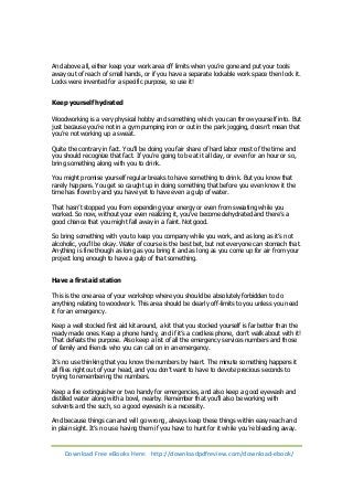 And above all, either keep your work area off limits when you’re gone and put your tools 
away out of reach of small hands, or if you have a separate lockable work space then lock it. 
Locks were invented for a specific purpose, so use it! 
Keep yourself hydrated 
Woodworking is a very physical hobby and something which you can throw yourself into. But 
just because you’re not in a gym pumping iron or out in the park jogging, doesn’t mean that 
you’re not working up a sweat. 
Quite the contrary in fact. You’ll be doing you fair share of hard labor most of the time and 
you should recognize that fact. If you’re going to be at it all day, or even for an hour or so, 
bring something along with you to drink. 
You might promise yourself regular breaks to have something to drink. But you know that 
rarely happens. You get so caught up in doing something that before you even know it the 
time has flown by and you have yet to have even a gulp of water. 
That hasn’t stopped you from expending your energy or even from sweating while you 
worked. So now, without your even realizing it, you’ve become dehydrated and there’s a 
good chance that you might fall away in a faint. Not good. 
So bring something with you to keep you company while you work, and as long as it’s not 
alcoholic, you’ll be okay. Water of course is the best bet, but not everyone can stomach that. 
Anything is fine though as long as you bring it and as long as you come up for air from your 
project long enough to have a gulp of that something. 
Have a first aid station 
This is the one area of your workshop where you should be absolutely forbidden to do 
anything relating to woodwork. This area should be clearly off-limits to you unless you need 
it for an emergency. 
Keep a well stocked first aid kit around, a kit that you stocked yourself is far better than the 
ready made ones. Keep a phone handy, and if it’s a cordless phone, don’t walk about with it! 
That defeats the purpose. Also keep a list of all the emergency services numbers and those 
of family and friends who you can call on in an emergency. 
It’s no use thinking that you know the numbers by heart. The minute something happens it 
all flies right out of your head, and you don’t want to have to devote precious seconds to 
trying to remembering the numbers. 
Keep a fire extinguisher or two handy for emergencies, and also keep a good eyewash and 
distilled water along with a bowl, nearby. Remember that you’ll also be working with 
solvents and the such, so a good eyewash is a necessity. 
And because things can and will go wrong, always keep these things within easy reach and 
in plain sight. It’s no use having them if you have to hunt for it while you’re bleeding away. 
Download Free eBooks Here: http://downloadpdfreview.com/download-ebook/ 
 