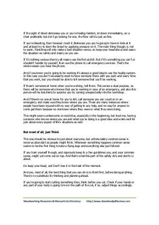 If the sight of blood distresses you or you’re feeling faintish, sit down immediately, on a 
chair preferably but don’t go looking for one, the floor will do just as fine. 
If you’re bleeding, then however much it distresses you you’re going to have to look at it 
and at least try to stem the blood by applying pressure on it. The main thing though, is not 
to panic. Panicking will only make a bad situation worse, so keep your head about and asses 
the situation as calmly and clearly as you can. 
If it’s nothing serious then by all means use the first aid kit. But if it’s something you can’t or 
shouldn’t handle by yourself, then use the phone to call emergency services. That’s the 
whole reason you have the phone. 
And if you know you’re going to be working it’s always a good idea to use the buddy system. 
In this case you don’t necessarily need to have someone there with you each and every time 
that you work, but you should be able to tell someone that you’ll be working. 
If there’s someone at home when you’re working, tell them. This serves a dual purpose, as 
there will be someone who knows that you’re working in case of an emergency, and also this 
person will be less likely to surprise you by coming unexpectedly into the workshop. 
And if there’s no one at home for you to tell, call someone you can count on in an 
emergency and make sure they know where you are. There are many instances where 
people have been injured with no way of getting to any help, and no way for anyone to 
come get them because no one knew where they were or what they were doing. 
This might seem cumbersome or restrictive, especially in the beginning, but trust me, having 
someone who knows where you are and what you’re doing is a good idea and works well for 
just about every aspect of life’s situations as well. 
But most of all, just Think 
This one should be obvious to just about everyone, but unfortunately common sense is 
never as abundant as people might think. Whenever something happens common sense 
seems to be the first thing to take a flying leap and everything else just follows! 
If you train yourself though, and rigorously keep to a few guidelines you, and your common 
sense, might yet come out on top. And that’s what this part of the safety do’s and don’ts is 
about. 
Do keep your head, and Don’t lose it in the heat of the moment. 
And yes, most of all, the best thing that you can do is to think first, before doing anything. 
There’s no substitute for thinking and planning ahead. 
If you’re going to start cutting something then, think before you cut. Check if your hands or 
any part of your body is going to be in the path of the cut, if so, adjust things accordingly. 
Woodworking Resources & Manual Lists Directory: http://www.downloadpdfreview.com 
 