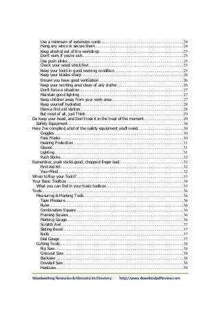 Use a minimum of extension cords ............................................................................... 24 
Hang any wires or secure them ..................................................................................... 24 
Keep alcohol out of the workshop ................................................................................. 25 
Don’t work if you’re sick ................................................................................................. 25 
Use push sticks ................................................................................................................ 25 
Check your wood stock first ........................................................................................... 25 
Keep your tools in good working condition ................................................................... 25 
Keep your blades sharp .................................................................................................. 26 
Ensure you have good ventilation ................................................................................. 26 
Keep your working area clean of any clutter ................................................................ 26 
Don’t force a situation .................................................................................................... 27 
Maintain good lighting .................................................................................................... 27 
Keep children away from your work area ..................................................................... 27 
Keep yourself hydrated ................................................................................................... 28 
Have a first aid station.................................................................................................... 28 
But most of all, just Think .............................................................................................. 29 
Do keep your head, and Don’t lose it in the heat of the moment. ..................................... 29 
Safety Equipment ................................................................................................................ 30 
Here I’ve compiled a list of the safety equipment you’ll need. ........................................... 30 
Goggles ............................................................................................................................ 30 
Face Masks ...................................................................................................................... 30 
Hearing Protection .......................................................................................................... 31 
Gloves............................................................................................................................... 31 
Lighting ............................................................................................................................ 31 
Push Sticks ....................................................................................................................... 32 
Remember, push sticks good, chopped finger bad. ............................................................ 32 
First Aid Kit ...................................................................................................................... 32 
Your Mind ......................................................................................................................... 32 
When to Buy your Tools? ....................................................................................................... 33 
Your Basic Toolbox ................................................................................................................. 34 
What you can find in your basic toolbox ........................................................................... 35 
Tools ........................................................................................................................................ 36 
Measuring & Marking Tools ................................................................................................ 36 
Tape Measure .................................................................................................................. 36 
Ruler ................................................................................................................................. 36 
Combination Square ........................................................................................................ 36 
Framing Square ............................................................................................................... 36 
Marking Gauge ................................................................................................................ 36 
Scratch Awl ...................................................................................................................... 37 
Sliding Bevel .................................................................................................................... 37 
Knife ................................................................................................................................. 37 
Dial Gauge ....................................................................................................................... 37 
Cutting Tools ....................................................................................................................... 38 
Rip Saw ............................................................................................................................ 38 
Crosscut Saw ................................................................................................................... 38 
Backsaw ........................................................................................................................... 38 
Dovetail Saw .................................................................................................................... 38 
Hacksaw ........................................................................................................................... 38 
Woodworking Resources & Manual Lists Directory: http://www.downloadpdfreview.com 
 