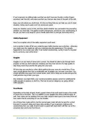 If you’re going to be drilling make sure that you don’t have any thumbs or other fingers 
anywhere near the drill, and make sure that your feet are also clear of the path of the drill. 
Keep your wits about you at all times. It’s the one thing that you can help you out of a bad 
situation. Giving way to panic won’t do anyone any good. 
Asses any situation you’re in first, and then decide whether you can handle it by yourself or 
whether you need help. This applies to both emergencies, and also to your woodworking. If 
the job you have is too large for you to handle alone then try and get some help with it. 
Safety Equipment 
Here I’ve compiled a list of the safety equipment you’ll need. 
Just remember to take off all your protective gear before leaving your workshop – otherwise 
you might scare the neighbors with your intensely alien-like appearance! This actually 
happened to me one day soon after I had started woodworking. Luckily it wasn’t a big deal 
but it was funny, even at the time! 
Goggles 
Goggles or an eye mask of some sort is a must. You should be able to see through them 
properly so that you don’t make any mistakes, but they must also be of a high quality to 
stop flying wood chips and the like going into your eyes. 
It’ll also stop any saw dust or other debris getting into your eyes at a crucial time. If you 
wear normal glasses then find a comfortable pair of goggles you can wear over them. You 
should definitely stay away from contact lenses when you’re doing any woodworking as the 
small particles may irritate your eyes. 
Also whatever you might think, your normal prescription glasses cannot be substituted for 
safety goggles or glasses, so don’t try. That can be just as dangerous as going without 
safety goggles. 
Face Masks 
Depending on the task at hand, there’s a good chance that you'll need to wear a face mask 
of some sort or the other. This is in addition to your goggles and other protective gear as 
well. Face masks can be anything from your basic surgical mask type to the state-of-the-art 
face masks that do everything for you but breathe. 
Any of these face masks will do, but the normal paper mask will only be good for a short 
time and if you aren’t doing any heavy-duty sanding. If you’re going to continue with 
woodworking then you really should invest in a good half mask which will filter out all the 
unwanted dust and fumes from the air. 
Download Free eBooks Here: http://downloadpdfreview.com/download-ebook/ 
 