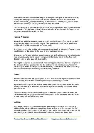 Remember that this is a very important part of your protective gear as you will be working 
closely with your projects and most times be within a foot’s distance. This means that 
without a face mask, you will be breathing in all the sawdust, sanding dust, solvent fumes 
and whatever else might be flying around your shop at the time. 
To avoid breathing in these unhealthy substances for a long period of time a good face mask 
is a necessity. You don’t need to invest in one that will cost you the earth, but a good mid-range 
face mask will do the job just fine. 
Hearing Protection 
Although you might be wondering what you might need with ear muffs or ear plugs, don’t 
worry at some point in time you will need it. Then again this is only if you’re going to be 
working with the high powered whine of power tools. 
If you’re not going to be working with any power tools though or only very infrequently, you 
should be able to dispense with the need for any hearing protection. 
If however, you’ve been raised on power tools and you can’t get through a job without using 
your power saw, your power sander, your power drill and your power router, then you'll 
definitely want to get a good set of ear muffs. 
You might be surprised at just how much your hearing goes when you stay for a long time in 
the company of these good friends. And the best way to avoid having to say, “Eh sonny? 
Say that again please” before you’ve even turned forty, is to invest in ear muffs or ear plugs 
and wear them when you’re working with these noisy monsters. 
Gloves 
It’s difficult to work with any type of glove, at least that’s been my experience and I heartily 
dislike wearing them. But it’s either the gloves or get splinters in your hands. 
A pair of heavy-duty gloves will come in handy when you’re moving your lumber around or 
when you’re checking to make sure there aren’t any nails or anything in the wood before 
you work with it. 
Gloves are also good when you’re feeding your lumber through your saws. However, you 
can dispense with the gloves when you need to handle a tool or a machine and can’t afford 
to have your grip impaired by the gloves. 
Lighting 
Most people take this for granted and rely on good strong natural light. Your woodshop 
might even be built to take advantage of the natural sunlight which you can get. But like I 
was saying earlier, there’s only so much sunlight you can get before you have to account for 
natural things like nightfall, the world rotating on its axis, storms and cloudy days. 
Woodworking Resources & Manual Lists Directory: http://www.downloadpdfreview.com 
 