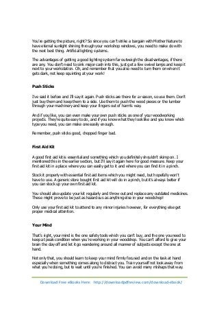 You’re getting the picture, right? So since you can’t strike a bargain with Mother Nature to 
have eternal sunlight shining through your workshop windows, you need to make do with 
the next best thing. Artificial lighting systems. 
The advantages of getting a good lighting system far outweigh the disadvantages, if there 
are any. You don’t need to sink major cash into this, just get a few swivel lamps and keep it 
next to your workstation. Oh, and remember that you also need to turn them on when it 
gets dark, not keep squinting at your work! 
Push Sticks 
I’ve said it before and I’ll say it again. Push sticks are there for a reason, so use them. Don’t 
just buy them and keep them to a side. Use them to push the wood pieces or the lumber 
through your machinery and keep your fingers out of harm’s way. 
And if you like, you can even make your own push sticks as one of your woodworking 
projects. They’re quite easy to do, and if you know what they look like and you know which 
type you need, you can make one easily enough. 
Remember, push sticks good, chopped finger bad. 
First Aid Kit 
A good first aid kit is essential and something which you definitely shouldn’t skimp on. I 
mentioned this in the earlier section, but I’ll say it again here for good measure. Keep your 
first aid kit in a place where you can easily get to it and where you can find it in a pinch. 
Stock it properly with essential first aid items which you might need, but hopefully won’t 
have to use. A generic store bought first aid kit will do in a pinch, but it’s always better if 
you can stock up your own first aid kit. 
You should also update your kit regularly and throw out and replace any outdated medicines. 
These might prove to be just as hazardous as anything else in your woodshop! 
Only use your first aid kit to attend to any minor injuries however, for everything else get 
proper medical attention. 
Your Mind 
That’s right, your mind is the one safety tools which you can’t buy, and the one you need to 
keep at peak condition when you’re working in your woodshop. You can’t afford to give your 
brain the day off and let it go wandering around all manner of subjects except the one at 
hand. 
Not only that, you should learn to keep your mind firmly focused and on the task at hand 
especially when something comes along to distract you. Train yourself not look away from 
what you’re doing, but to wait until you’re finished. You can avoid many mishaps that way. 
Download Free eBooks Here: http://downloadpdfreview.com/download-ebook/ 
 