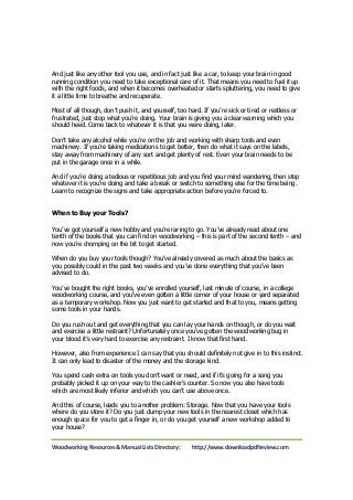 And just like any other tool you use, and in fact just like a car, to keep your brain in good 
running condition you need to take exceptional care of it. That means you need to fuel it up 
with the right foods, and when it becomes overheated or starts spluttering, you need to give 
it a little time to breathe and recuperate. 
Most of all though, don’t push it, and yourself, too hard. If you’re sick or tired or restless or 
frustrated, just stop what you’re doing. Your brain is giving you a clear warning which you 
should heed. Come back to whatever it is that you were doing, later. 
Don’t take any alcohol while you’re on the job and working with sharp tools and even 
machinery. If you’re taking medications to get better, then do what it says on the labels, 
stay away from machinery of any sort and get plenty of rest. Even your brain needs to be 
put in the garage once in a while. 
And if you’re doing a tedious or repetitious job and you find your mind wandering, then stop 
whatever it is you’re doing and take a break or switch to something else for the time being. 
Learn to recognize the signs and take appropriate action before you’re forced to. 
When to Buy your Tools? 
You’ve got yourself a new hobby and you’re raring to go. You’ve already read about one 
tenth of the books that you can find on woodworking – this is part of the second tenth – and 
now you’re chomping on the bit to get started. 
When do you buy your tools though? You’ve already covered as much about the basics as 
you possibly could in the past two weeks and you’ve done everything that you’ve been 
advised to do. 
You’ve bought the right books, you’ve enrolled yourself, last minute of course, in a college 
woodworking course, and you’ve even gotten a little corner of your house or yard separated 
as a temporary workshop. Now you just want to get started and that to you, means getting 
some tools in your hands. 
Do you rush out and get everything that you can lay your hands on though, or do you wait 
and exercise a little restraint? Unfortunately once you’ve gotten the woodworking bug in 
your blood it’s very hard to exercise any restraint. I know that first hand. 
However, also from experience I can say that you should definitely not give in to this instinct. 
It can only lead to disaster of the money and the storage kind. 
You spend cash extra on tools you don’t want or need, and if it’s going for a song you 
probably picked it up on your way to the cashier’s counter. So now you also have tools 
which are most likely inferior and which you can’t use above once. 
And this of course, leads you to another problem: Storage. Now that you have your tools 
where do you store it? Do you just dump your new tools in the nearest closet which has 
enough space for you to get a finger in, or do you get yourself a new workshop added to 
your house? 
Woodworking Resources & Manual Lists Directory: http://www.downloadpdfreview.com 
 