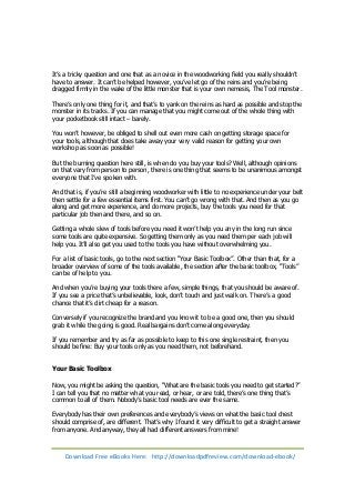 It’s a tricky question and one that as a novice in the woodworking field you really shouldn’t 
have to answer. It can’t be helped however, you’ve let go of the reins and you’re being 
dragged firmly in the wake of the little monster that is your own nemesis, The Tool monster. 
There’s only one thing for it, and that’s to yank on the reins as hard as possible and stop the 
monster in its tracks. If you can manage that you might come out of the whole thing with 
your pocketbook still intact – barely. 
You won’t however, be obliged to shell out even more cash on getting storage space for 
your tools, although that does take away your very valid reason for getting your own 
workshop as soon as possible! 
But the burning question here still, is when do you buy your tools? Well, although opinions 
on that vary from person to person, there is one thing that seems to be unanimous amongst 
everyone that I’ve spoken with. 
And that is, if you’re still a beginning woodworker with little to no experience under your belt 
then settle for a few essential items first. You can’t go wrong with that. And then as you go 
along and get more experience, and do more projects, buy the tools you need for that 
particular job then and there, and so on. 
Getting a whole slew of tools before you need it won’t help you any in the long run since 
some tools are quite expensive. So getting them only as you need them per each job will 
help you. It’ll also get you used to the tools you have without overwhelming you. 
For a list of basic tools, go to the next section “Your Basic Toolbox”. Other than that, for a 
broader overview of some of the tools available, the section after the basic toolbox, “Tools” 
can be of help to you. 
And when you’re buying your tools there a few, simple things, that you should be aware of. 
If you see a price that’s unbelievable, look, don’t touch and just walk on. There’s a good 
chance that it’s dirt cheap for a reason. 
Conversely if you recognize the brand and you know it to be a good one, then you should 
grab it while the going is good. Real bargains don’t come along everyday. 
If you remember and try as far as possible to keep to this one single restraint, then you 
should be fine: Buy your tools only as you need them, not beforehand. 
Your Basic Toolbox 
Now, you might be asking the question, “What are the basic tools you need to get started?” 
I can tell you that no matter what you read, or hear, or are told, there’s one thing that’s 
common to all of them. Nobody’s basic tool needs are ever the same. 
Everybody has their own preferences and everybody’s views on what the basic tool chest 
should comprise of, are different. That’s why I found it very difficult to get a straight answer 
from anyone. And anyway, they all had different answers from mine! 
Download Free eBooks Here: http://downloadpdfreview.com/download-ebook/ 
 
