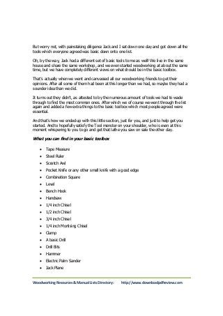 But worry not, with painstaking diligence Jack and I sat down one day and got down all the 
tools which everyone agreed was basic down onto one list. 
Oh, by the way, Jack had a different set of basic tools to me as well! We live in the same 
house and share the same workshop, and we even started woodworking at about the same 
time, but we have completely different views on what should be in the basic toolbox. 
That’s actually when we went and canvassed all our woodworking friends to get their 
opinions. After all some of them had been at this longer than we had, so maybe they had a 
sounder idea than we did. 
It turns out they didn’t, as attested to by the numerous amount of tools we had to wade 
through to find the most common ones. After which we of course we went through the list 
again and added a few extra things to the basic toolbox which most people agreed were 
essential. 
And that’s how we ended up with this little section, just for you, and just to help get you 
started. And to hopefully satisfy the Tool monster on your shoulder, who is even at this 
moment whispering to you to go and get that lathe you saw on sale the other day. 
What you can find in your basic toolbox 
 Tape Measure 
 Steel Ruler 
 Scratch Awl 
 Pocket Knife or any other small knife with a good edge 
 Combination Square 
 Level 
 Bench Hook 
 Handsaw 
 1/4 inch Chisel 
 1/2 inch Chisel 
 3/4 inch Chisel 
 1/4 inch Mortising Chisel 
 Clamp 
 A basic Drill 
 Drill Bits 
 Hammer 
 Electric Palm Sander 
 Jack Plane 
Woodworking Resources & Manual Lists Directory: http://www.downloadpdfreview.com 
 