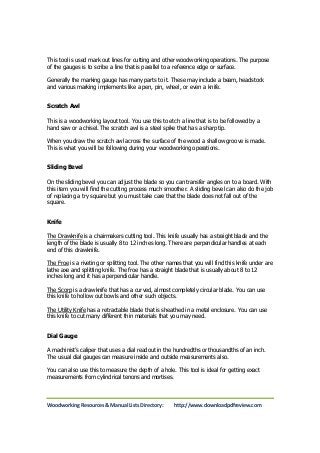 This tool is used mark out lines for cutting and other woodworking operations. The purpose 
of the gauges is to scribe a line that is parallel to a reference edge or surface. 
Generally the marking gauge has many parts to it. These may include a beam, headstock 
and various marking implements like a pen, pin, wheel, or even a knife. 
Scratch Awl 
This is a woodworking layout tool. You use this to etch a line that is to be followed by a 
hand saw or a chisel. The scratch awl is a steel spike that has a sharp tip. 
When you draw the scratch awl across the surface of the wood a shallow groove is made. 
This is what you will be following during your woodworking operations. 
Sliding Bevel 
On the sliding bevel you can adjust the blade so you can transfer angles on to a board. With 
this item you will find the cutting process much smoother. A sliding bevel can also do the job 
of replacing a try square but you must take care that the blade does not fall out of the 
square. 
Knife 
The Drawknife is a chairmakers cutting tool. This knife usually has a straight blade and the 
length of the blade is usually 8 to 12 inches long. There are perpendicular handles at each 
end of this drawknife. 
The Froe is a riveting or splitting tool. The other names that you will find this knife under are 
lathe axe and splitting knife. The froe has a straight blade that is usually about 8 to 12 
inches long and it has a perpendicular handle. 
The Scorp is a drawknife that has a curved, almost completely circular blade. You can use 
this knife to hollow out bowls and other such objects. 
The Utility Knife has a retractable blade that is sheathed in a metal enclosure. You can use 
this knife to cut many different thin materials that you may need. 
Dial Gauge 
A machinist’s caliper that uses a dial readout in the hundredths or thousandths of an inch. 
The usual dial gauges can measure inside and outside measurements also. 
You can also use this to measure the depth of a hole. This tool is ideal for getting exact 
measurements from cylindrical tenons and mortises. 
Woodworking Resources & Manual Lists Directory: http://www.downloadpdfreview.com 
 