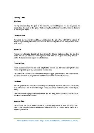 Cutting Tools 
Rip Saw 
The Rip saw cuts along the grain of the wood. You will need to guide this saw as you cut the 
board along the angle of the grain. The best way to use this saw is with full strokes that are 
at a 60 degree angle. 
Crosscut Saw 
A crosscut saw is generally used to cut wood against the grain. You will find that using a 45 
degree angle cutting motion coupled with full even sawing motions will help you to cut the 
work piece. 
Backsaw 
This saw is rectangular shaped with short fine teeth. It has a rigid spine along the top of its 
blade. You can use a backsaw for fine joinery work. This saw is great for cutting dovetail 
joints. Its Japanese counterpart is called Dozuki. 
Dovetail Saw 
This is a Japanese saw that has been adapted for western use. Here the cutting teeth are 7 
inches long which give you easy control over the saw. 
The teeth of this saw have been modified for good ripping performance. You can however 
use a dovetail saw for diagonal cuts and for the occasional crosscut shoulder. 
Hacksaw 
You will generally use a hacksaw for cutting metal objects. However a hacksaw can also be 
used with dowels and thin wooden strips. The blades of the hacksaw can be interchanged 
easily. 
Therefore depending upon the material that you are using, the blade of your hacksaw can 
be made to match that material. 
Keyhole Saw 
The blade on this saw is narrow so that you can cut along curves or short distances. This 
saw is ideal to use in sections of woodwork where it is hard to insert a normal saw at the 
beginning of the cut. 
Download Free eBooks Here: http://downloadpdfreview.com/download-ebook/ 
 