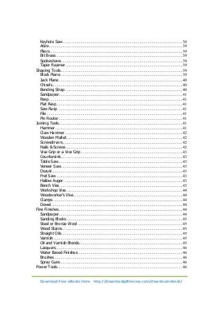 Keyhole Saw .................................................................................................................... 38 
Adze.................................................................................................................................. 39 
Pliers ................................................................................................................................. 39 
Bit Brace ........................................................................................................................... 39 
Spokeshave ...................................................................................................................... 39 
Taper Reamer .................................................................................................................. 39 
Shaping Tools ...................................................................................................................... 39 
Block Plane ...................................................................................................................... 39 
Jack Plane ........................................................................................................................ 40 
Chisels .............................................................................................................................. 40 
Bending Strap .................................................................................................................. 40 
Sandpaper ........................................................................................................................ 41 
Rasp ................................................................................................................................. 41 
Flat Rasp .......................................................................................................................... 41 
Saw Rasp ......................................................................................................................... 41 
File .................................................................................................................................... 41 
Pin Router ........................................................................................................................ 41 
Joining Tools........................................................................................................................ 41 
Hammer ........................................................................................................................... 41 
Claw Hammer .................................................................................................................. 42 
Wooden Mallet ................................................................................................................. 42 
Screwdrivers .................................................................................................................... 42 
Nails & Screws ................................................................................................................. 42 
Vise Grip or a Vice Grip ................................................................................................... 43 
Countersink ...................................................................................................................... 43 
Table Saw ........................................................................................................................ 43 
Veneer Saw ...................................................................................................................... 43 
Dozuki .............................................................................................................................. 43 
Fret Saw ........................................................................................................................... 43 
Hallow Auger ................................................................................................................... 43 
Bench Vise ....................................................................................................................... 43 
Workshop Vise ................................................................................................................. 44 
Woodworker’s Vise .......................................................................................................... 44 
Clamps ............................................................................................................................. 44 
Dowel ............................................................................................................................... 44 
Fine Finishes ........................................................................................................................ 44 
Sandpaper ........................................................................................................................ 44 
Sanding Blocks ................................................................................................................ 45 
Steel or Bronze Wool ...................................................................................................... 45 
Wood Stains ..................................................................................................................... 45 
Straight Oils ..................................................................................................................... 45 
Varnish ............................................................................................................................. 45 
Oil and Varnish Blends .................................................................................................... 45 
Lacquers ........................................................................................................................... 46 
Water Based Finishes ...................................................................................................... 46 
Brushes ............................................................................................................................ 46 
Spray Guns ...................................................................................................................... 46 
Power Tools ......................................................................................................................... 46 
Download Free eBooks Here: http://downloadpdfreview.com/download-ebook/ 
 