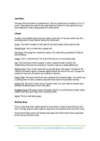 Jack Plane 
The base of the Jack plane is somewhat long. They are usually found in lengths of 12 to 15 
inches. These planes are used for the rough shaping of boards. For this reason they have 
been designed to remove large quantities of wood quickly. 
Chisels 
A chisel is an excellent choice when you need to make cuts or if you just want to tap off a 
protruding piece of wood without marring the whole piece. 
Firmer: This chisel is beveled on both sides of the chisel instead of the usual one side. 
Fishtail Chisel: This is a chisel with a splayed end. 
Flat Gouge: This gouge has a minimal curvature. This makes this gouge ideal for finishing 
and smoothing. 
Gouge: This is a chisel like tool. The ends of this tool are a curved cutting edge. 
Glut: This chisel type of tool is wooden in nature. Usually the glut is made in the 
woodworking shop when the need arises. The glut is used as a wedge splitting tool. 
Mortise Chisel: This is a stout chisel with an unusually deep cross section. The sides of this 
chisel are sometimes square or tapering slightly towards the back of the tool. To gouge out 
sections of wood you will need to use a mallet or a hammer. 
Paring Chisel: The paring chisel is thin and sometimes it has beveled edges. You need to use 
a pushing action to clean a wooden surface like those that are found within mortises. 
Parting Tool: This tool is a deep narrow V-ground chisel. It is used mainly to indicate exact 
diameters at different parts of your work piece. 
Roughing Gouge: This gouge is large and square nosed. It is used by turners to alter square 
shaped wood stock and rivings into a cylindrical section. 
Veiner: This is a small deep gouge. 
Bending Strap 
This is a steel strap that is placed along the convex side of a piece of wood that you need 
bent. The strap ends are held in place by stops which are located at both ends of the wood. 
During the bending process, the bending strap takes most of the tension that is generated 
by the forcing of the bent wood. 
Download Free eBooks Here: http://downloadpdfreview.com/download-ebook/ 
 