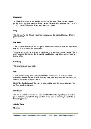 Sandpaper 
Sandpaper is a paper that has abrasive elements on the paper. These elements are flint, 
garnet, emery, aluminum oxide or silicone carbide. These particles are found sand “paper” or 
“cloth”. You can find either a closed or an open coat density. 
Rasp 
This is a long flat tool that has raised teeth. You can use this rasp tool to shape different 
pieces of wood. 
Flat Rasp 
A flat rasp is used to smooth and straighten various wooden surfaces. Only one edge of the 
rasp is stitched and the other side is safe. 
Therefore you can choose what you will need to rasp without any unwanted rasping. The tip 
and the sides of the rasp are slightly curved inward but the body of the rasp as the name 
implies is flat. 
Saw Rasp 
This rasp has saw shaped teeth. 
File 
A file is also like a rasp. This is a hand tool that you will need to use to shape various 
material by abrasion method. The file is usually a hardened steel bar which is covered by a 
series of sharp parallel ridges or teeth. 
Most of the files that you will find have a narrow pointed tang at one end of the tool. You 
can fix a handle on this tang. 
Pin Router 
This is a router that is fixed above a table. The bit of this router is pointing downwards. A 
pin in the table is aligned with the pin router’s bit and you use these as your guide during 
the cutting process. 
Joining Tools 
Hammer 
Woodworking Resources & Manual Lists Directory: http://www.downloadpdfreview.com 
 