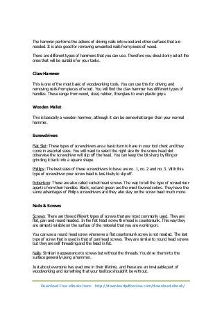 The hammer performs the actions of driving nails into wood and other surfaces that are 
needed. It is also good for removing unwanted nails from pieces of wood. 
There are different types of hammers that you can use. Therefore you should only select the 
ones that will be suitable for your tasks. 
Claw Hammer 
This is one of the most basic of woodworking tools. You can use this for driving and 
removing nails from pieces of wood. You will find the claw hammer has different types of 
handles. These range from wood, steel, rubber, fiberglass to even plastic grips. 
Wooden Mallet 
This is basically a wooden hammer, although it can be somewhat larger than your normal 
hammer. 
Screwdrivers 
Flat Slot: These types of screwdrivers are a basic item to have in your tool chest and they 
come in assorted sizes. You will need to select the right size for the screw head slot 
otherwise the screwdriver will slip off the head. You can keep the bit sharp by filing or 
grinding it back into a square shape. 
Phillips: The best sizes of these screwdrivers to have are no. 1, no. 2 and no. 3. With this 
type of screwdriver your screw head is less likely to slip off. 
Robertson: These are also called socket head screws. The way to tell the type of screwdriver 
apart is from their handles. Black, red and green are the most favored colors. They have the 
same advantages of Philips screwdrivers and they also stay on the screw head much more. 
Nails & Screws 
Screws: There are three different types of screws that are most commonly used. They are 
flat, pan and round headed. In the flat head screw the head is countersunk. This way they 
are almost invisible on the surface of the material that you are working on. 
You can use a round head screw whenever a flat countersunk screw is not needed. The last 
type of screw that is used is that of pan head screws. They are similar to round head screws 
but they are self threading and the head is flat. 
Nails: Similar in appearance to screws but without the threads. You drive them into the 
surface generally using a hammer. 
Just about everyone has used one in their lifetime, and these are an invaluable part of 
woodworking and something that your toolbox shouldn’t be without. 
Download Free eBooks Here: http://downloadpdfreview.com/download-ebook/ 
 